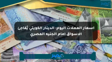 أسعار العملات اليوم: الدينار الكويتي يُفاجئ الأسواق أمام الجنيه المصري